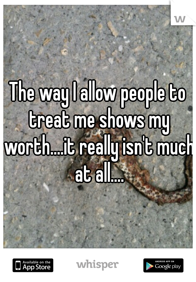 The way I allow people to treat me shows my worth....it really isn't much at all....