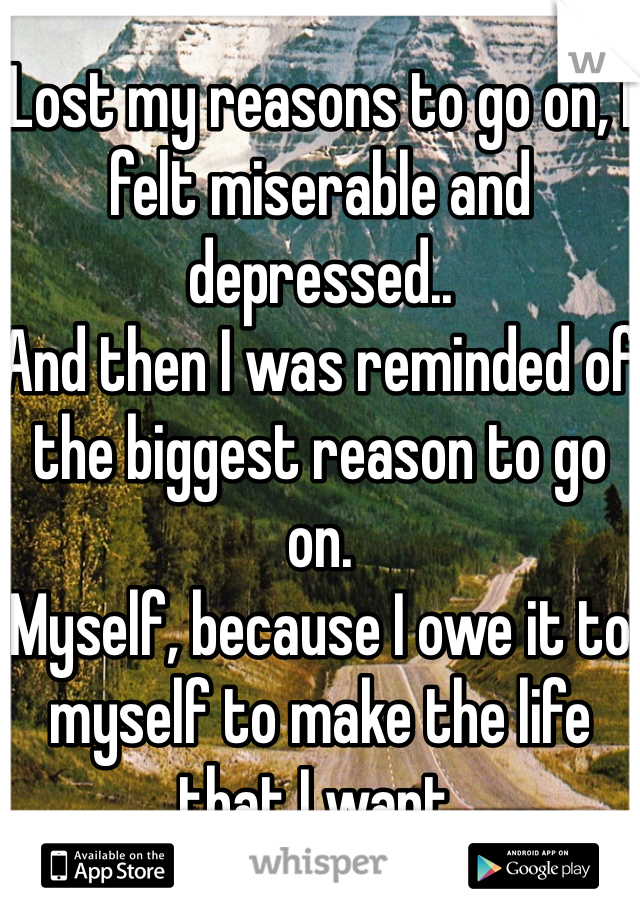 Lost my reasons to go on, I felt miserable and depressed.. 
And then I was reminded of the biggest reason to go on. 
Myself, because I owe it to myself to make the life that I want.