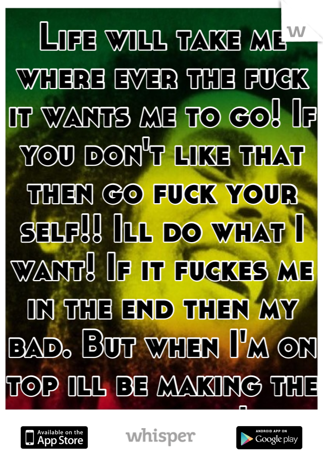 Life will take me where ever the fuck it wants me to go! If you don't like that then go fuck your self!! Ill do what I want! If it fuckes me in the end then my bad. But when I'm on top ill be making the calls bitch!