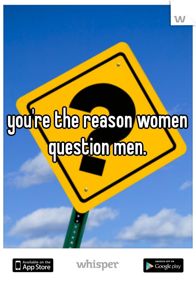 you're the reason women question men. 