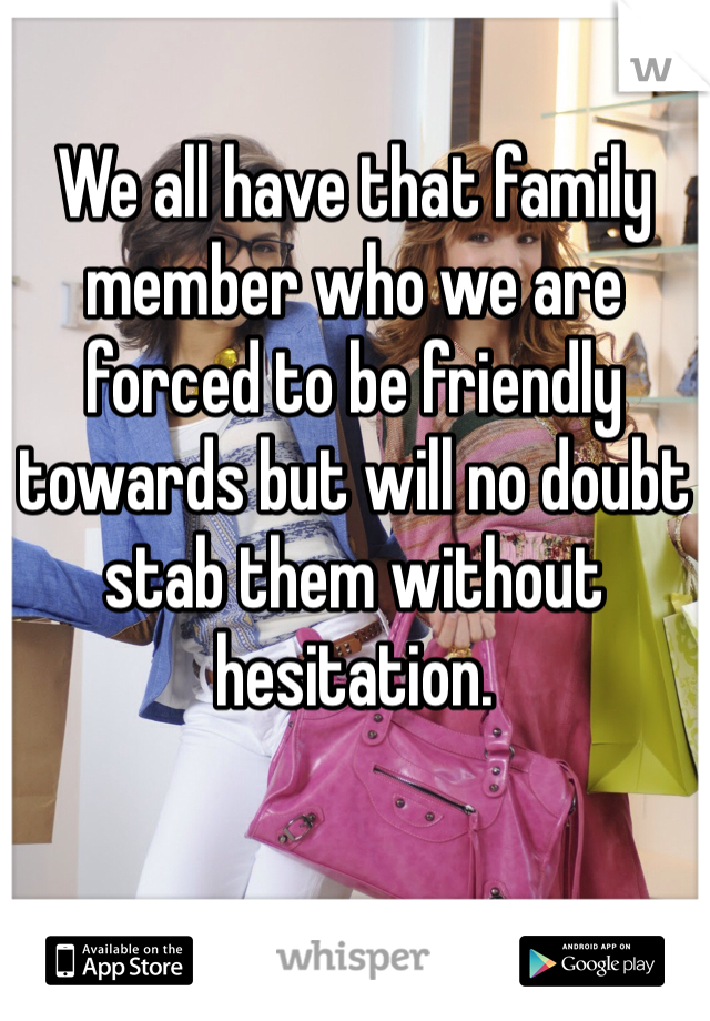 We all have that family member who we are forced to be friendly towards but will no doubt stab them without hesitation.