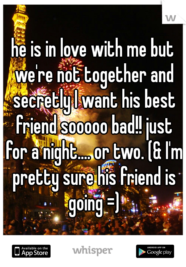 he is in love with me but we're not together and secretly I want his best friend sooooo bad!! just for a night.... or two. (& I'm pretty sure his friend is going =)