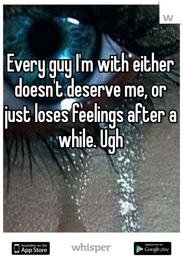 Every guy I'm with either doesn't deserve me, or just loses feelings after a while. Ugh 