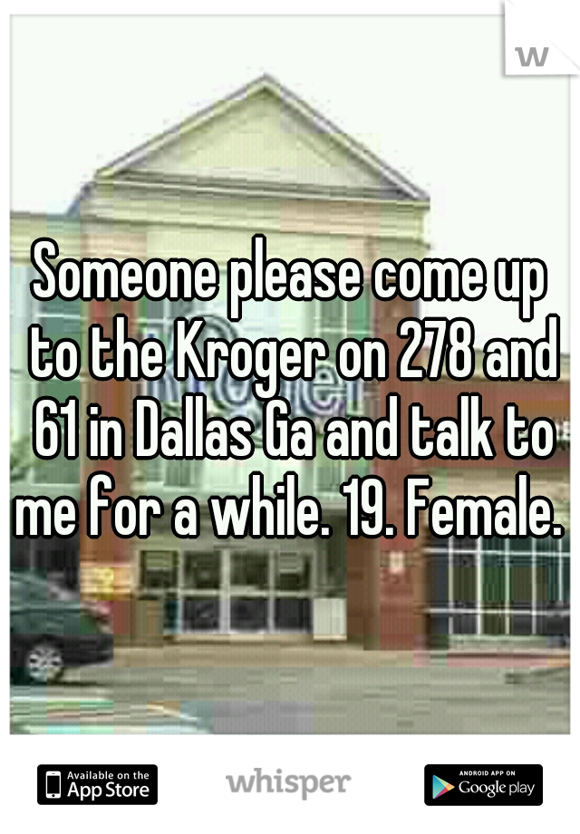 Someone please come up to the Kroger on 278 and 61 in Dallas Ga and talk to me for a while. 19. Female. 