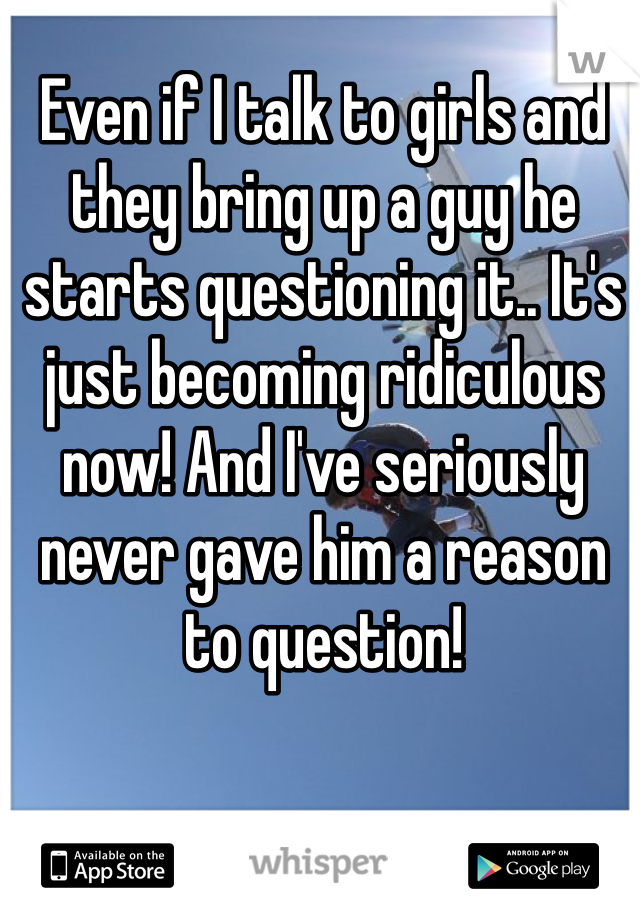 Even if I talk to girls and they bring up a guy he starts questioning it.. It's just becoming ridiculous now! And I've seriously never gave him a reason to question! 