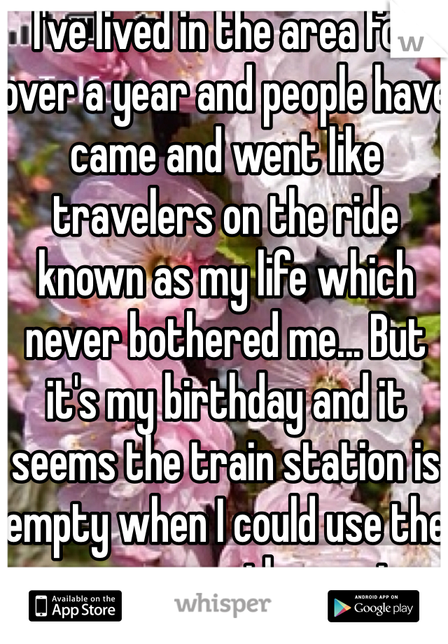 I've lived in the area for over a year and people have came and went like travelers on the ride known as my life which never bothered me... But it's my birthday and it seems the train station is empty when I could use the passengers the most. 