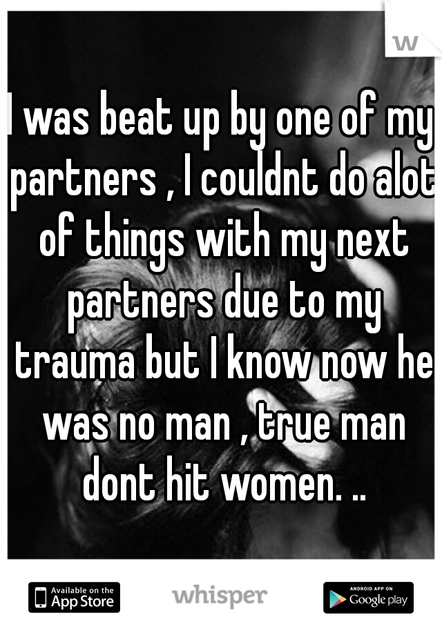 I was beat up by one of my partners , I couldnt do alot of things with my next partners due to my trauma but I know now he was no man , true man dont hit women. ..