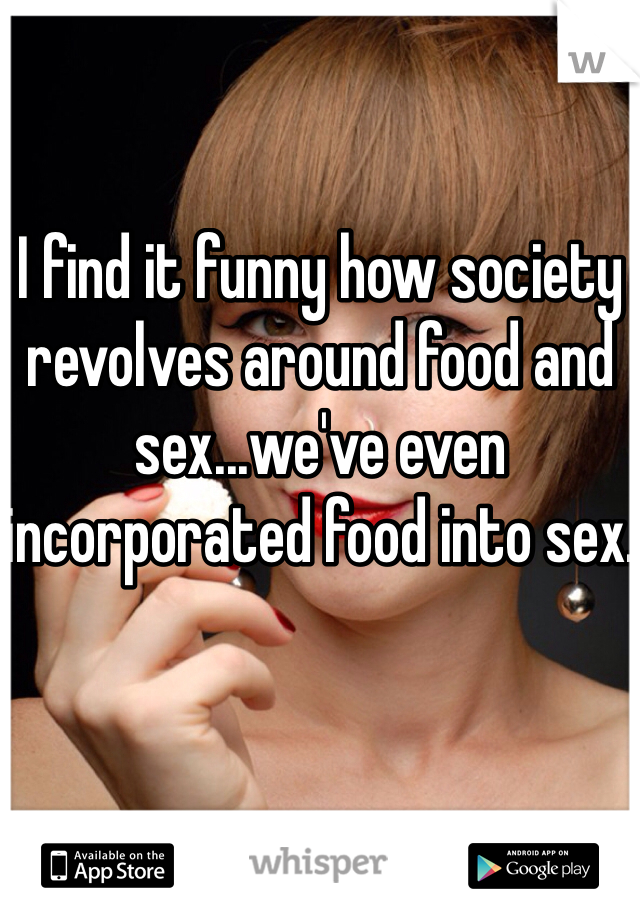 I find it funny how society revolves around food and sex...we've even incorporated food into sex.