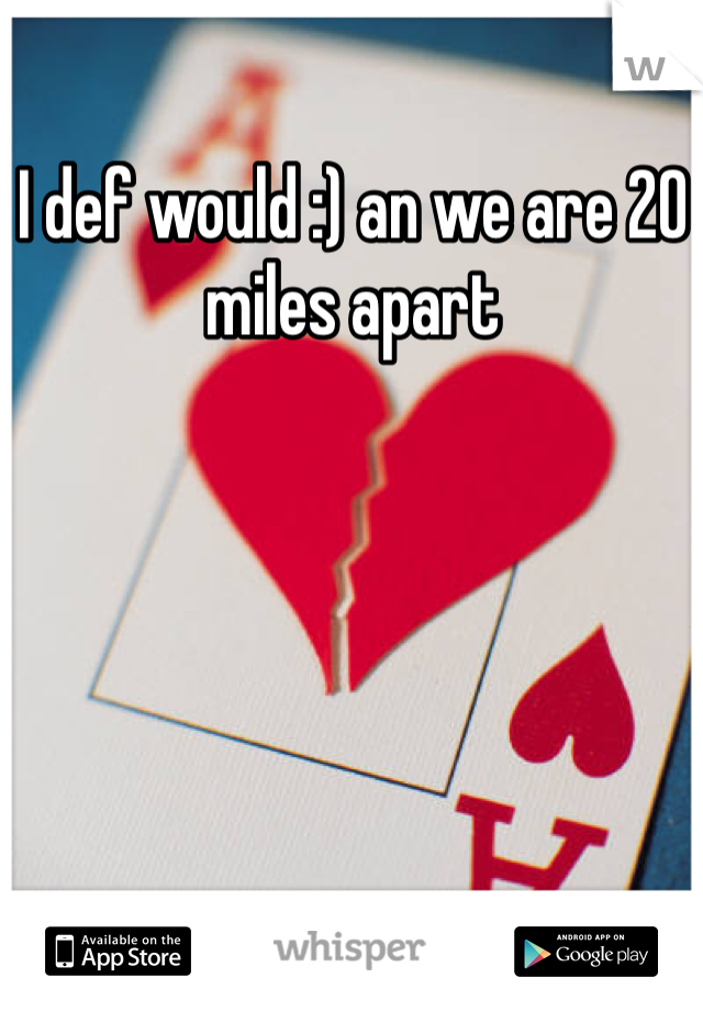 I def would :) an we are 20 miles apart 