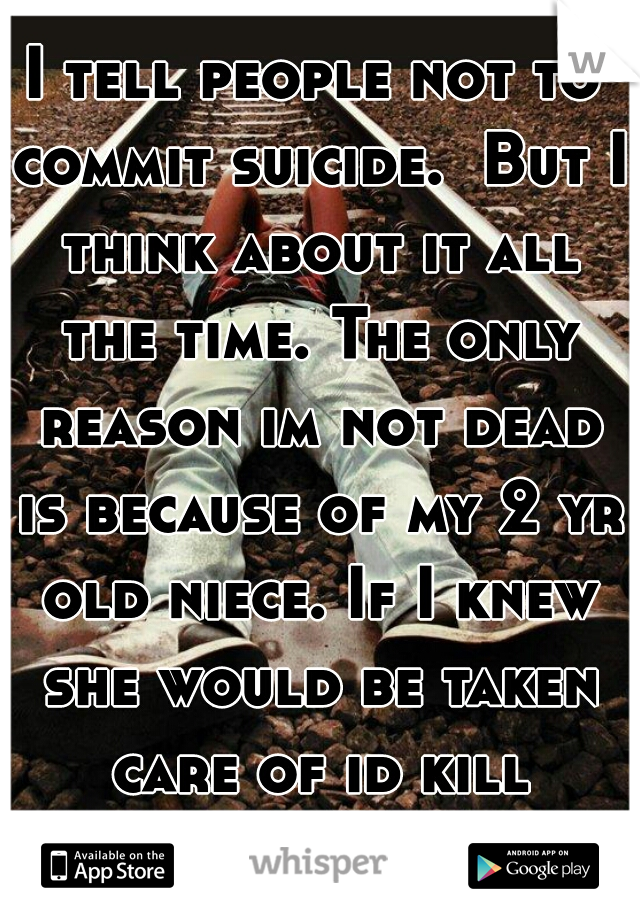 I tell people not to commit suicide.  But I think about it all the time. The only reason im not dead is because of my 2 yr old niece. If I knew she would be taken care of id kill myself.     