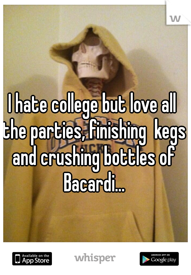 I hate college but love all the parties, finishing  kegs and crushing bottles of Bacardi...