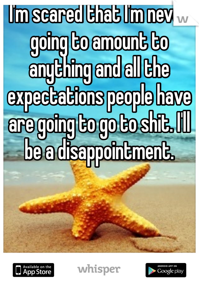 I'm scared that I'm never going to amount to anything and all the expectations people have are going to go to shit. I'll be a disappointment. 