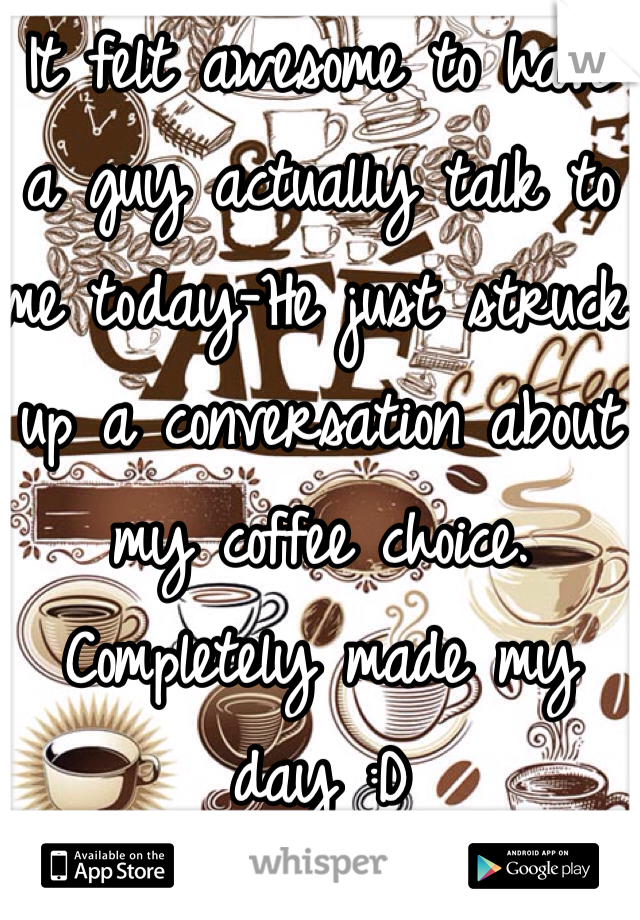 It felt awesome to have a guy actually talk to me today-He just struck up a conversation about my coffee choice. Completely made my day :D