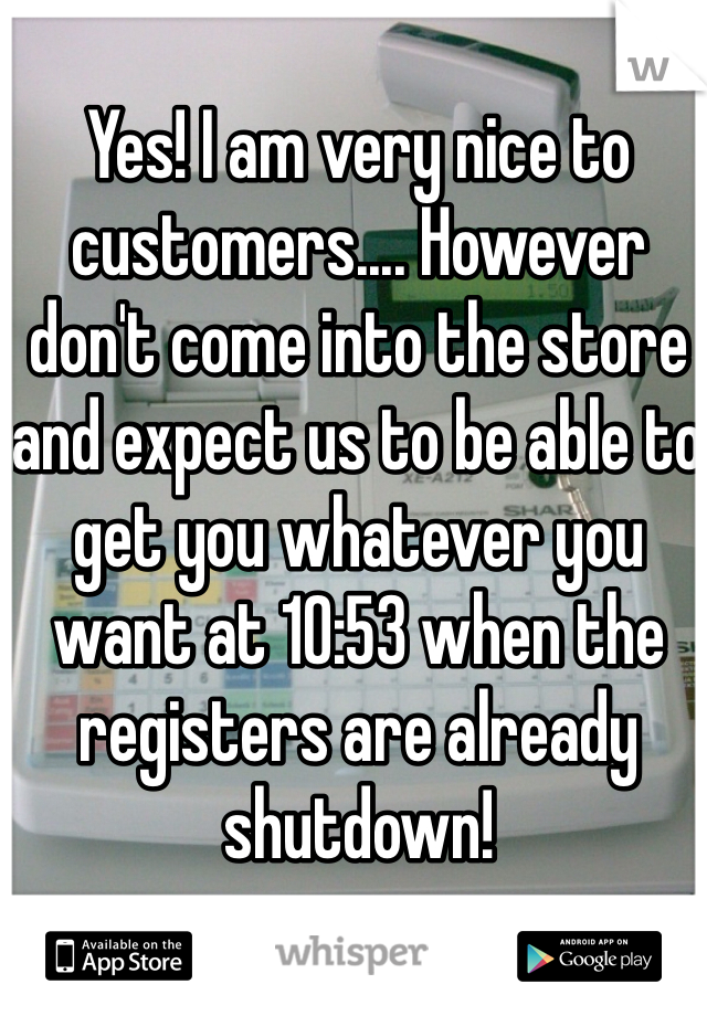 Yes! I am very nice to customers.... However don't come into the store and expect us to be able to get you whatever you want at 10:53 when the registers are already shutdown!