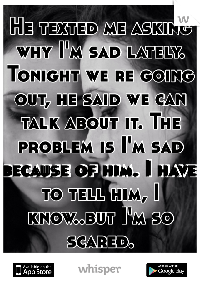 He texted me asking why I'm sad lately. Tonight we re going out, he said we can talk about it. The problem is I'm sad because of him. I have to tell him, I know..but I'm so scared.