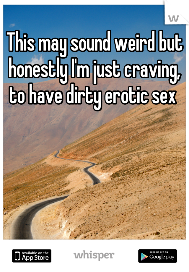 This may sound weird but honestly I'm just craving, to have dirty erotic sex 
