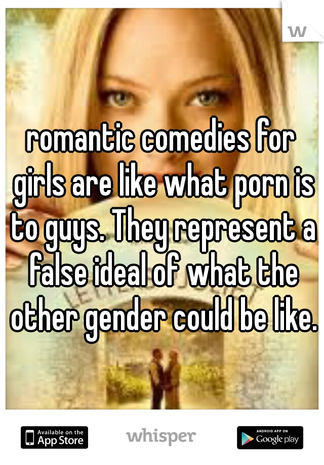 romantic comedies for girls are like what porn is to guys. They represent a false ideal of what the other gender could be like.