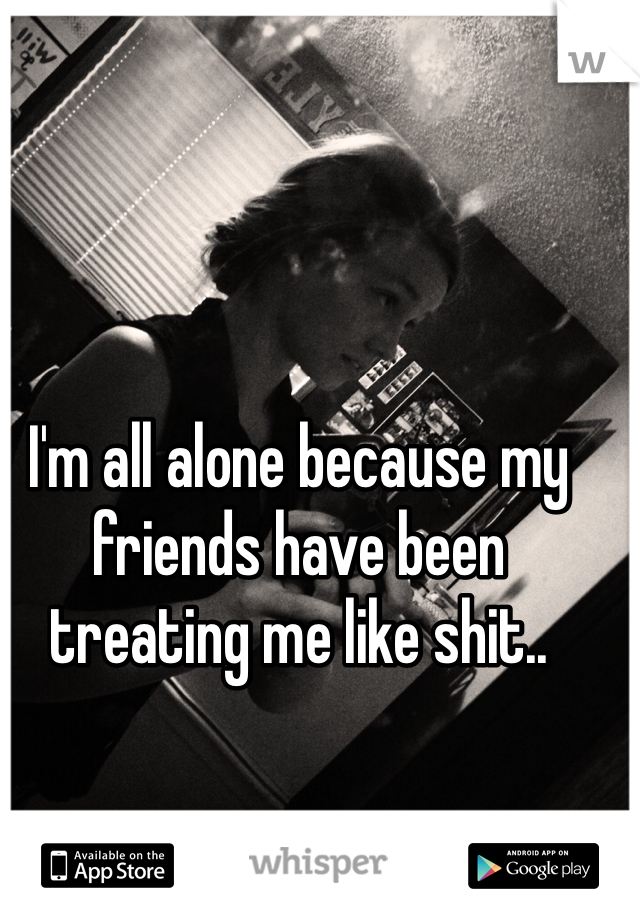 I'm all alone because my friends have been treating me like shit.. 