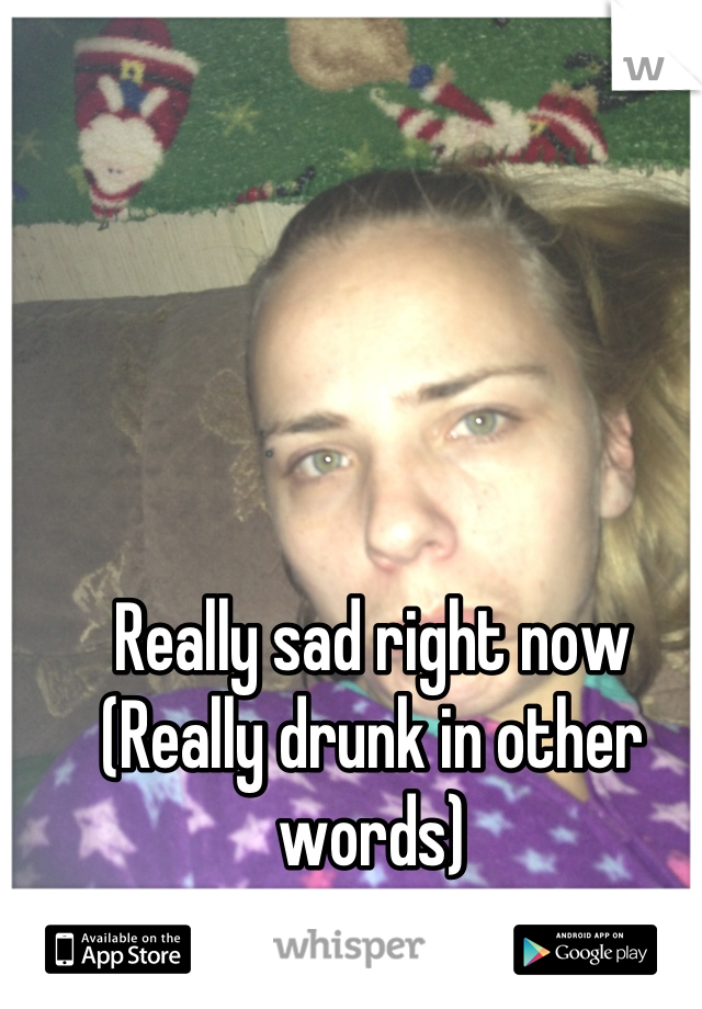 Really sad right now
(Really drunk in other words)
