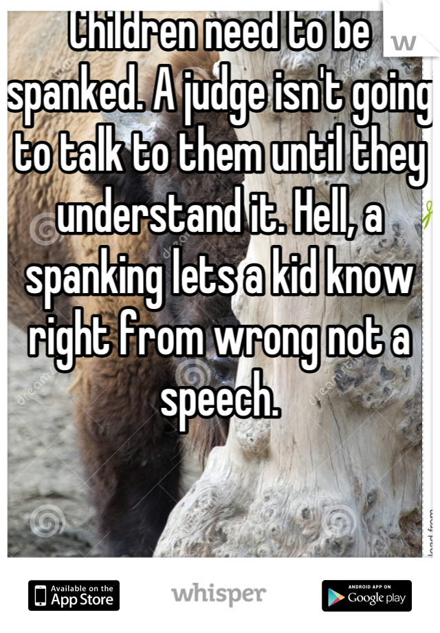 Children need to be spanked. A judge isn't going to talk to them until they understand it. Hell, a spanking lets a kid know right from wrong not a speech.