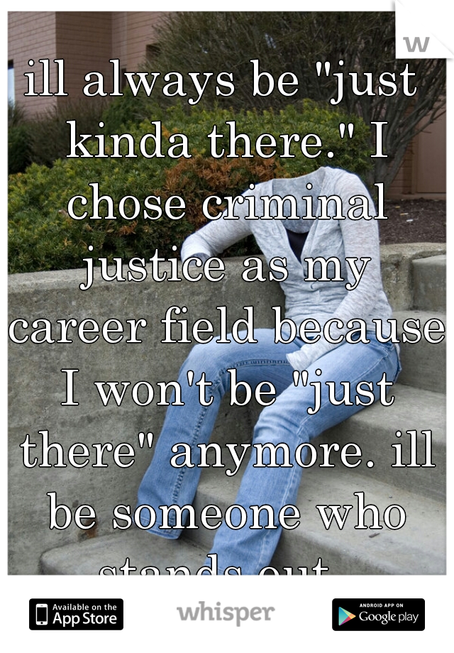 ill always be "just kinda there." I chose criminal justice as my career field because I won't be "just there" anymore. ill be someone who stands out. 
