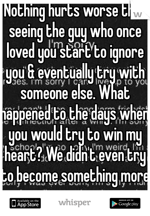 Nothing hurts worse than seeing the guy who once loved you start to ignore you & eventually try with someone else. What happened to the days when you would try to win my heart? We didn't even try to become something more