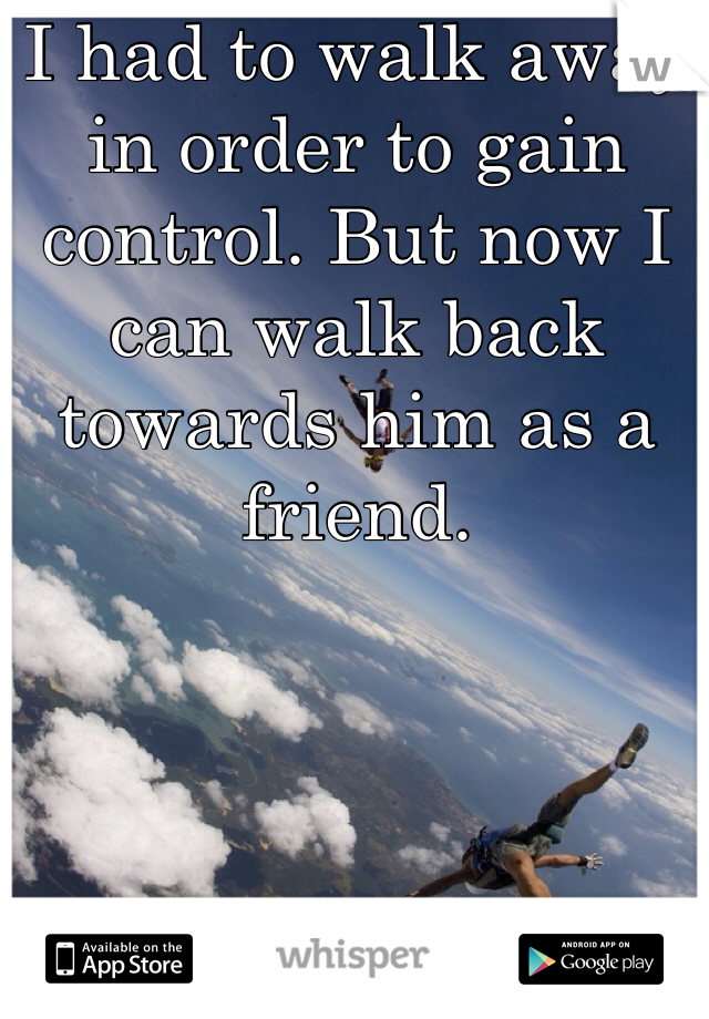 I had to walk away in order to gain control. But now I can walk back towards him as a friend. 