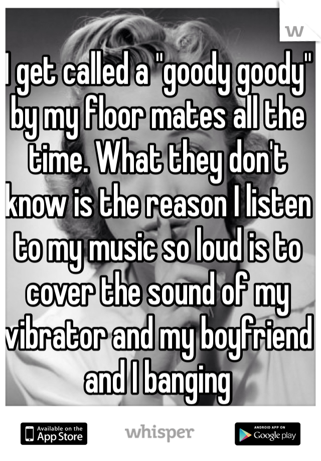 I get called a "goody goody" by my floor mates all the time. What they don't know is the reason I listen to my music so loud is to cover the sound of my vibrator and my boyfriend and I banging
