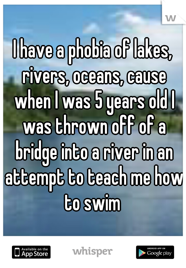 I have a phobia of lakes, rivers, oceans, cause when I was 5 years old I was thrown off of a bridge into a river in an attempt to teach me how to swim 