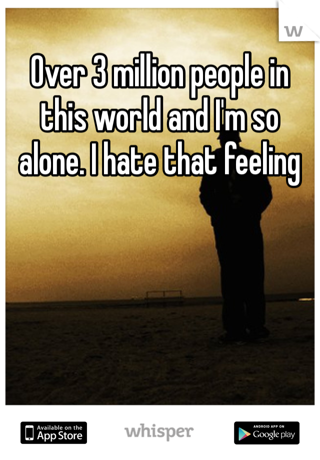 Over 3 million people in this world and I'm so alone. I hate that feeling 