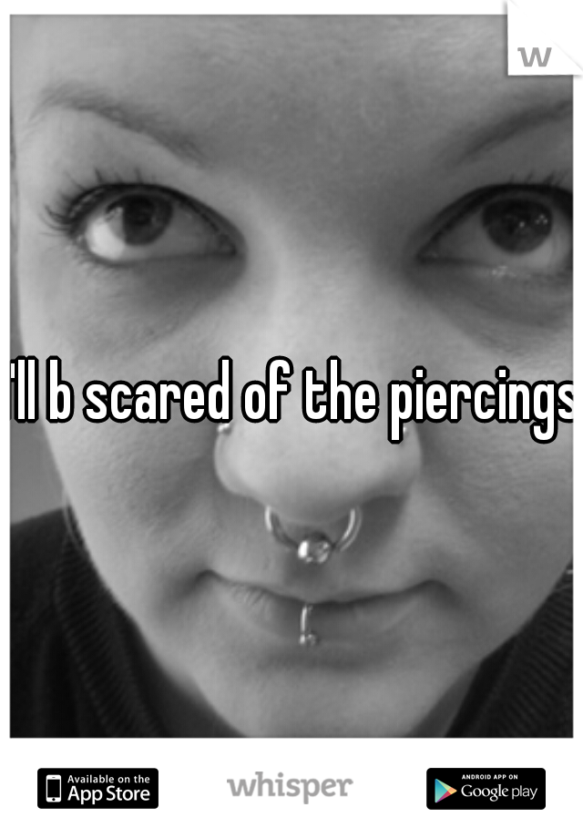 I'll b scared of the piercings 