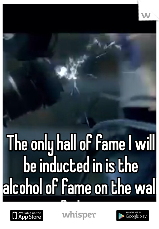 The only hall of fame I will be inducted in is the alcohol of fame on the wall of shame