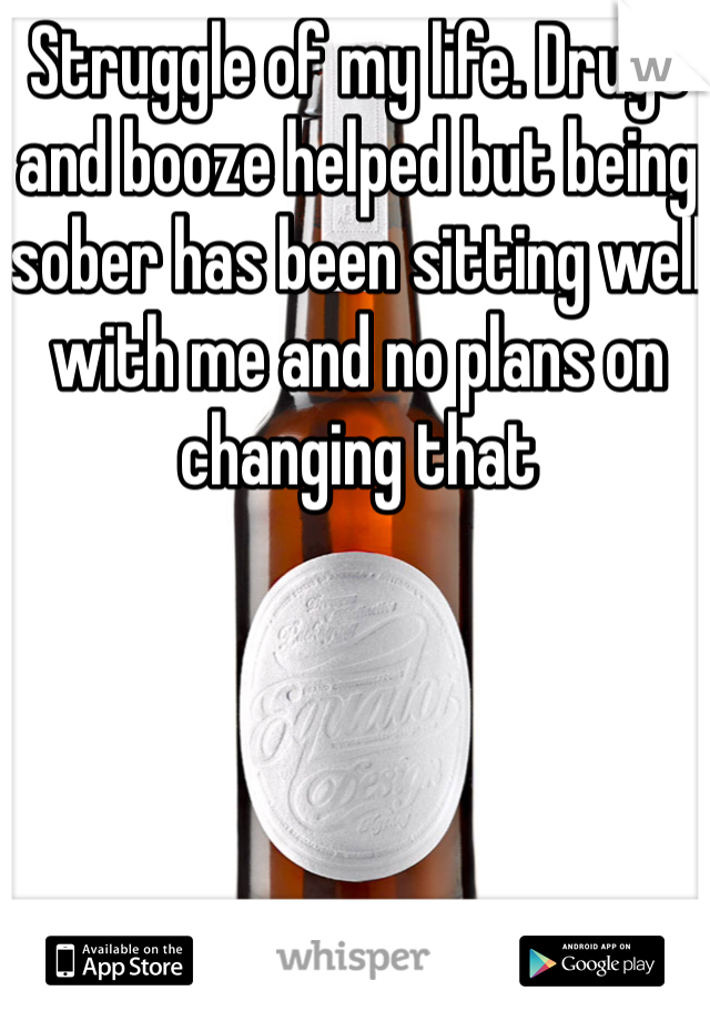 Struggle of my life. Drugs and booze helped but being sober has been sitting well with me and no plans on changing that