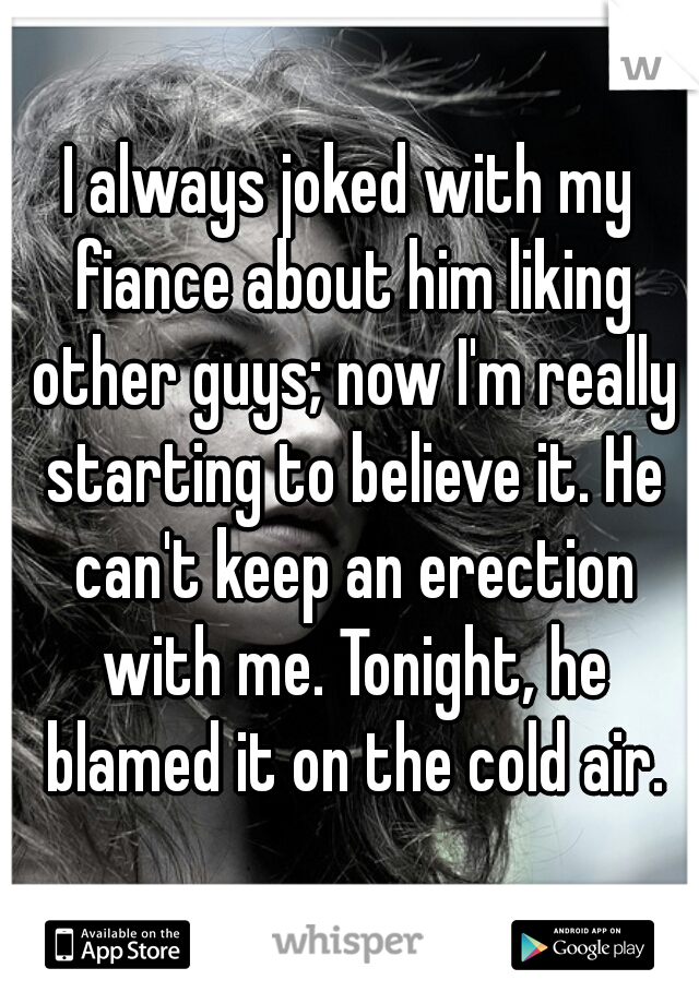 I always joked with my fiance about him liking other guys; now I'm really starting to believe it. He can't keep an erection with me. Tonight, he blamed it on the cold air.