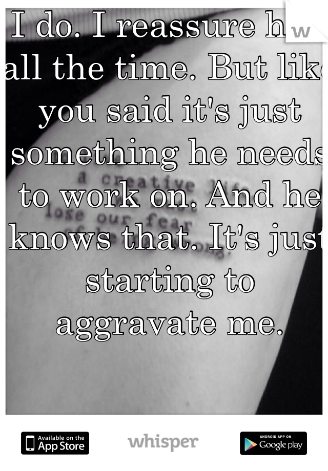 I do. I reassure him all the time. But like you said it's just something he needs to work on. And he knows that. It's just starting to aggravate me. 