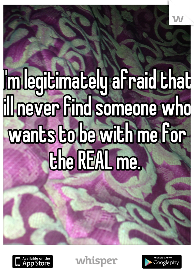 I'm legitimately afraid that ill never find someone who wants to be with me for the REAL me. 