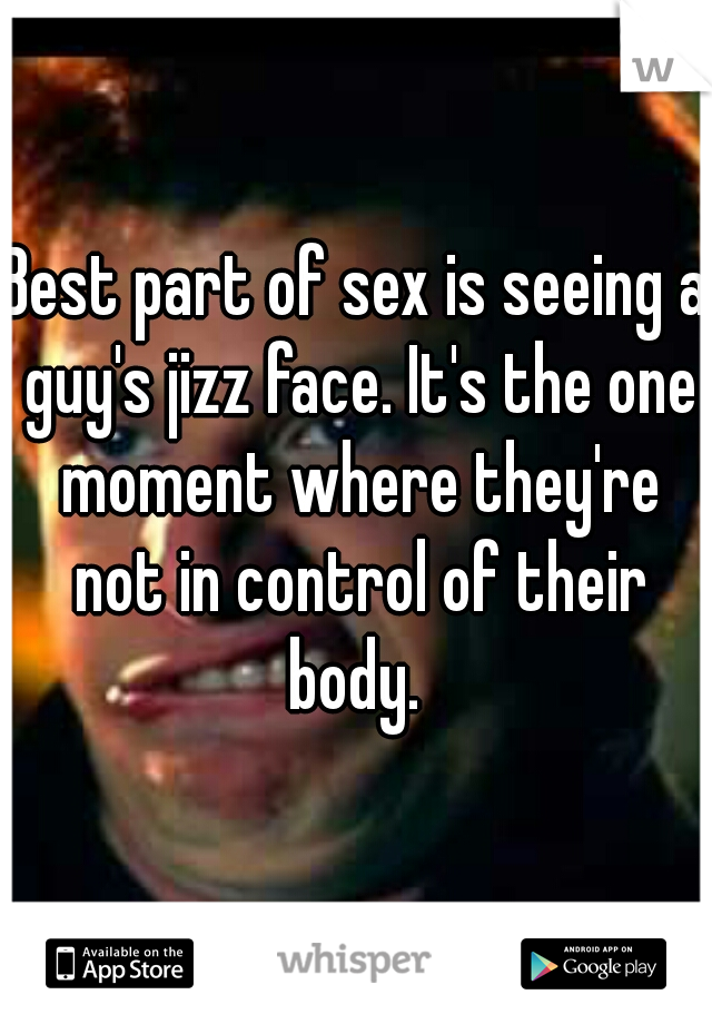 Best part of sex is seeing a guy's jizz face. It's the one moment where they're not in control of their body. 