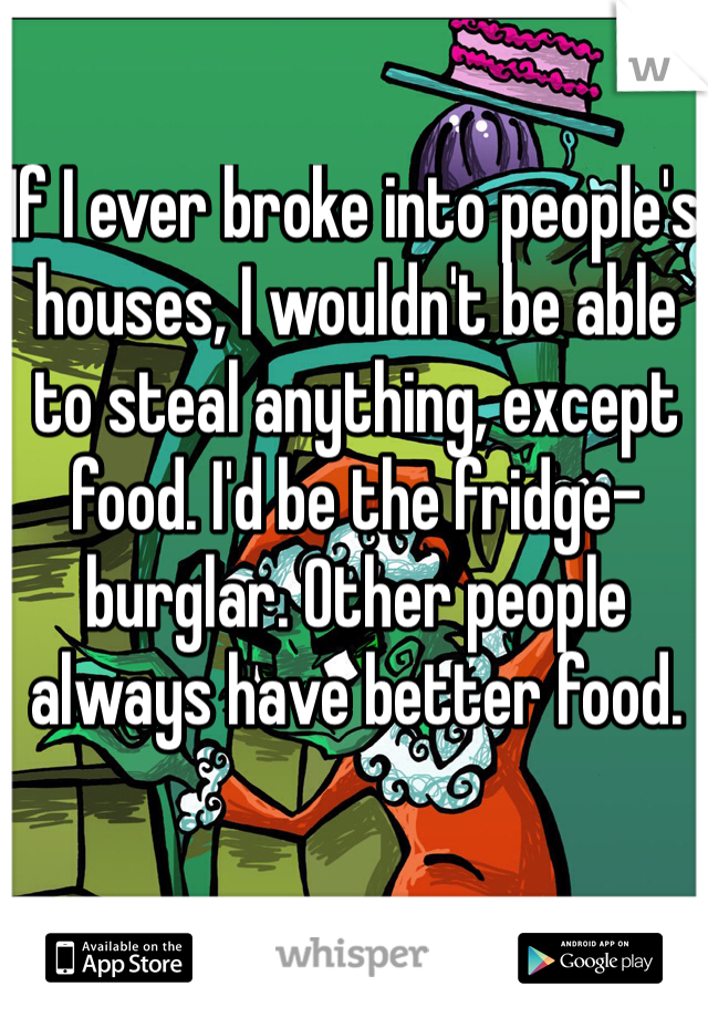 If I ever broke into people's houses, I wouldn't be able to steal anything, except food. I'd be the fridge-burglar. Other people always have better food.  