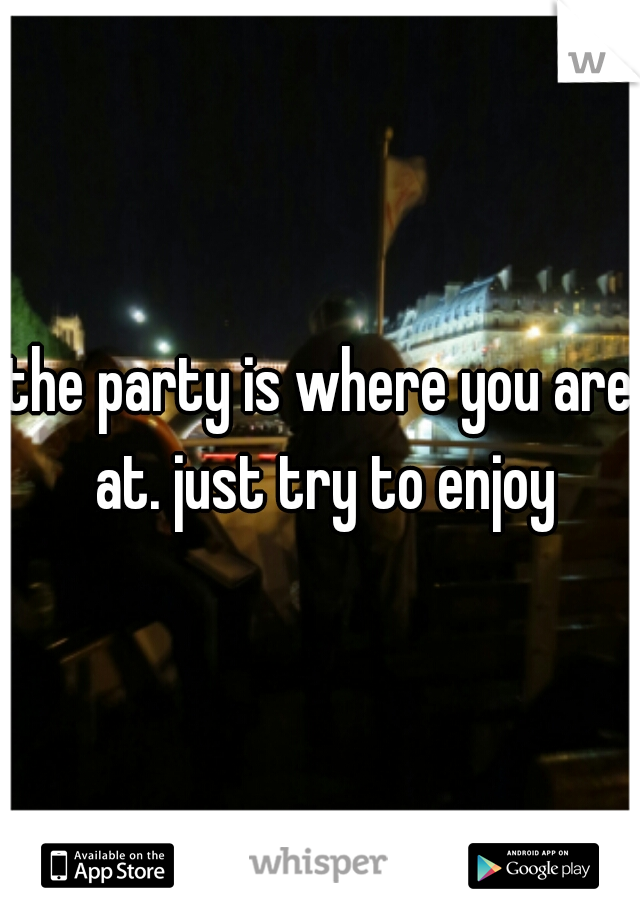 the party is where you are at. just try to enjoy