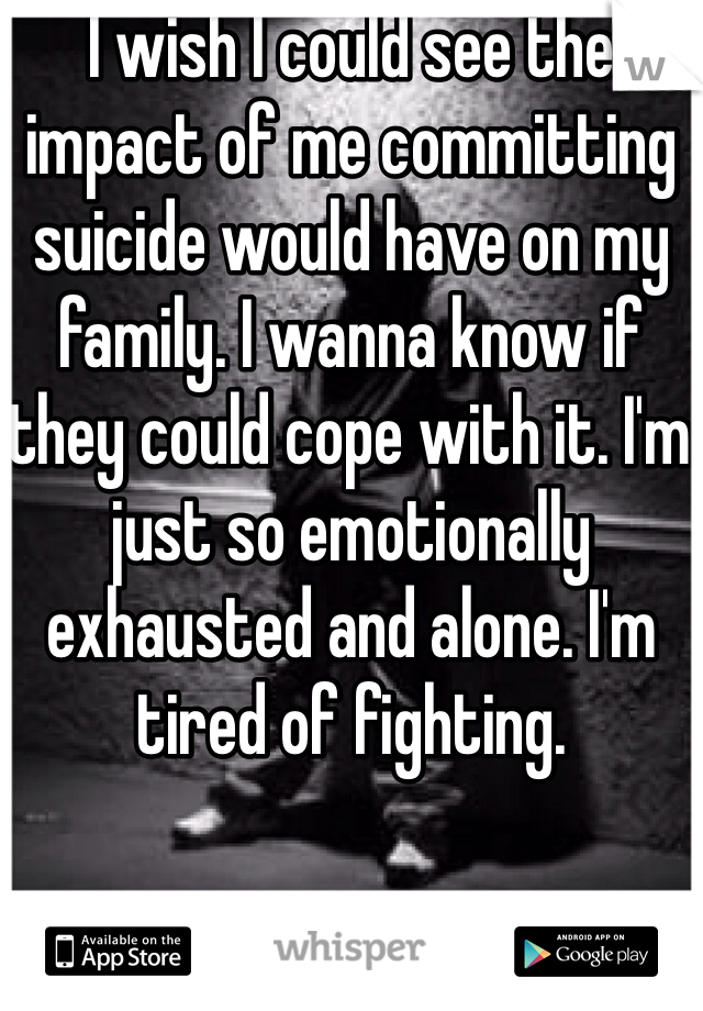 I wish I could see the impact of me committing suicide would have on my family. I wanna know if they could cope with it. I'm just so emotionally exhausted and alone. I'm tired of fighting.
