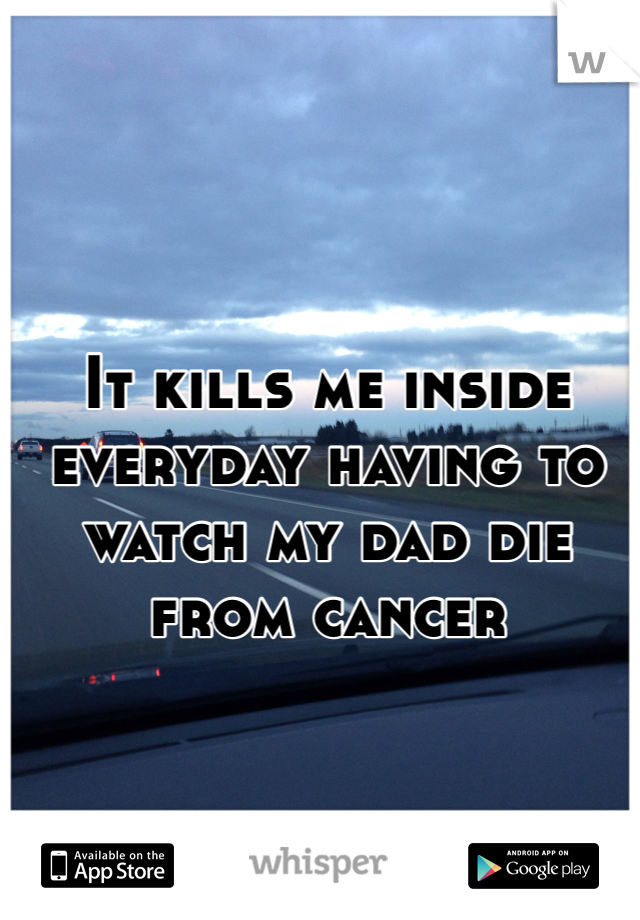 It kills me inside everyday having to watch my dad die from cancer 