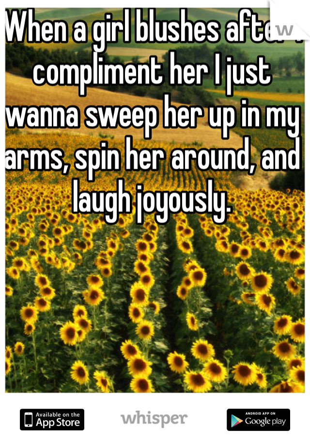 When a girl blushes after I compliment her I just wanna sweep her up in my arms, spin her around, and laugh joyously.