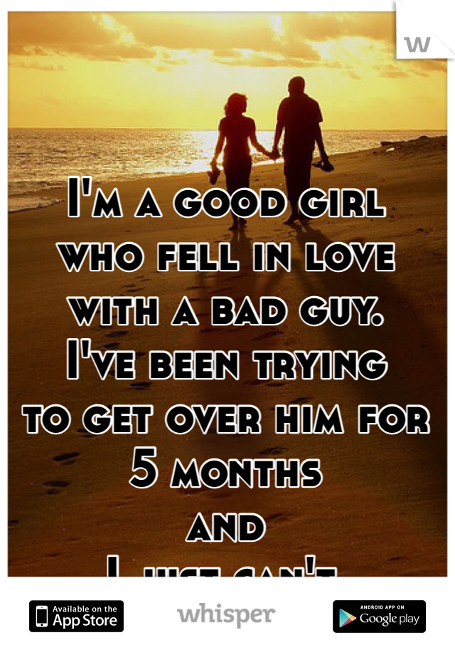 I'm a good girl 
who fell in love with a bad guy. 
I've been trying 
to get over him for 5 months 
and 
I just can't. 
