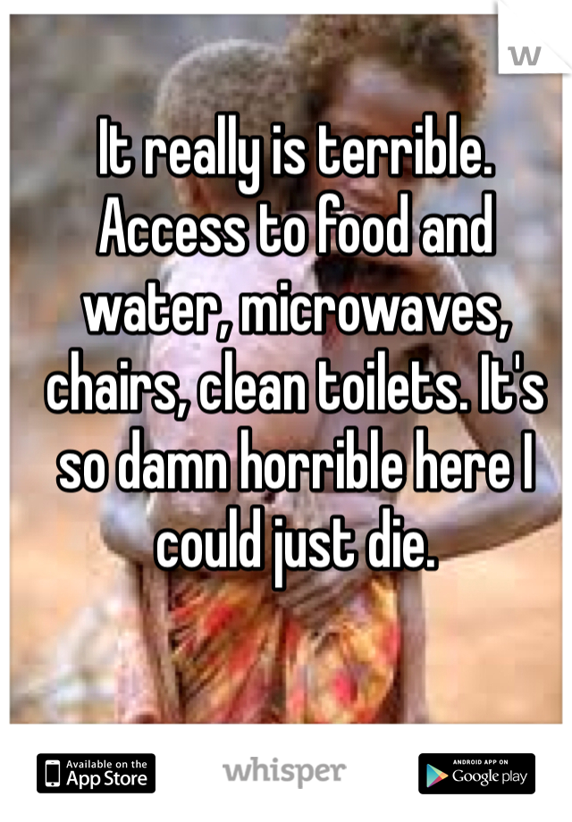 It really is terrible. Access to food and water, microwaves, chairs, clean toilets. It's so damn horrible here I could just die.