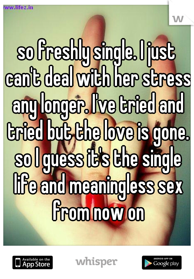 so freshly single. I just can't deal with her stress any longer. I've tried and tried but the love is gone. so I guess it's the single life and meaningless sex from now on
