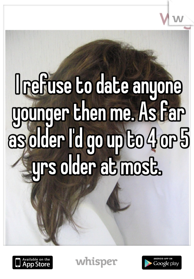 I refuse to date anyone younger then me. As far as older I'd go up to 4 or 5 yrs older at most. 