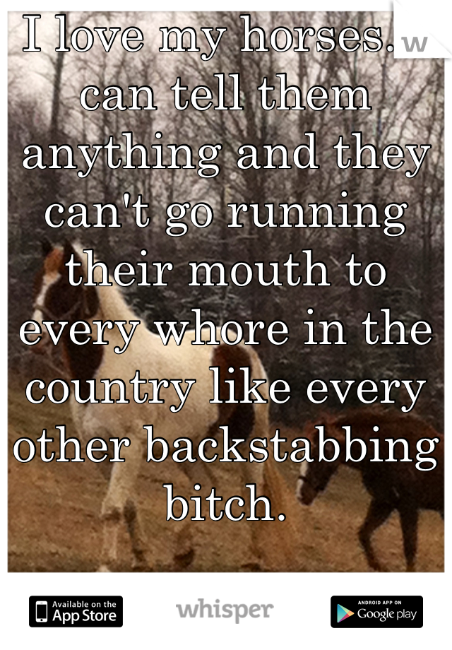 I love my horses. I can tell them anything and they can't go running their mouth to every whore in the country like every other backstabbing bitch.