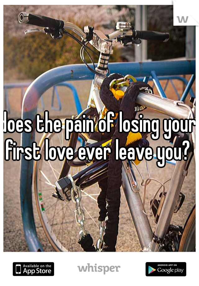 does the pain of losing your first love ever leave you? 