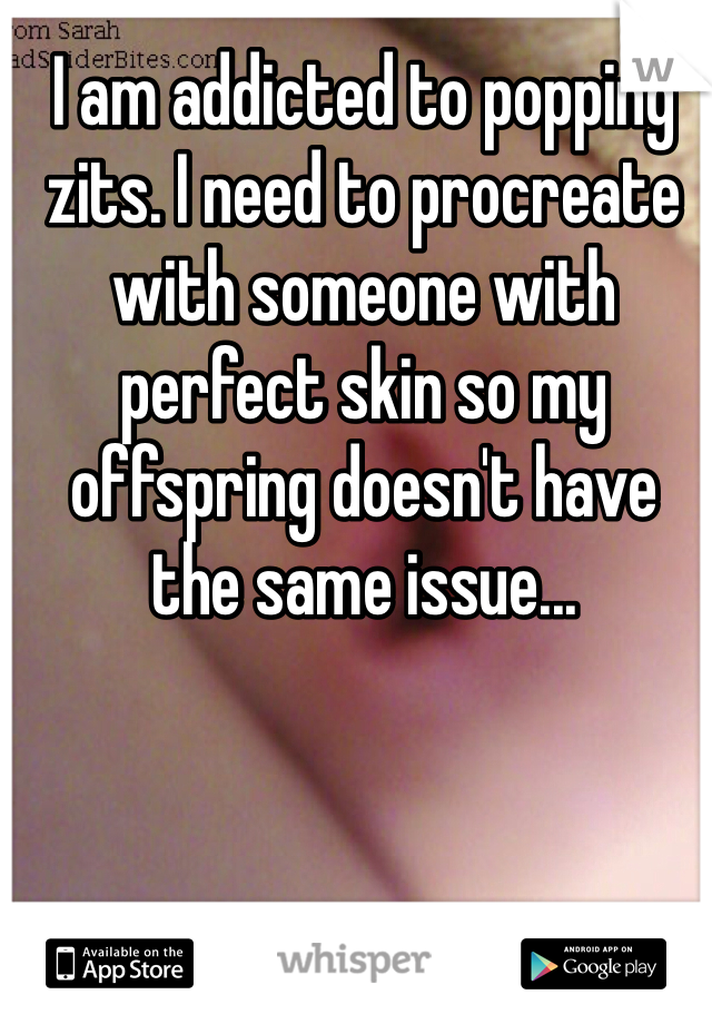 I am addicted to popping zits. I need to procreate with someone with perfect skin so my offspring doesn't have the same issue...