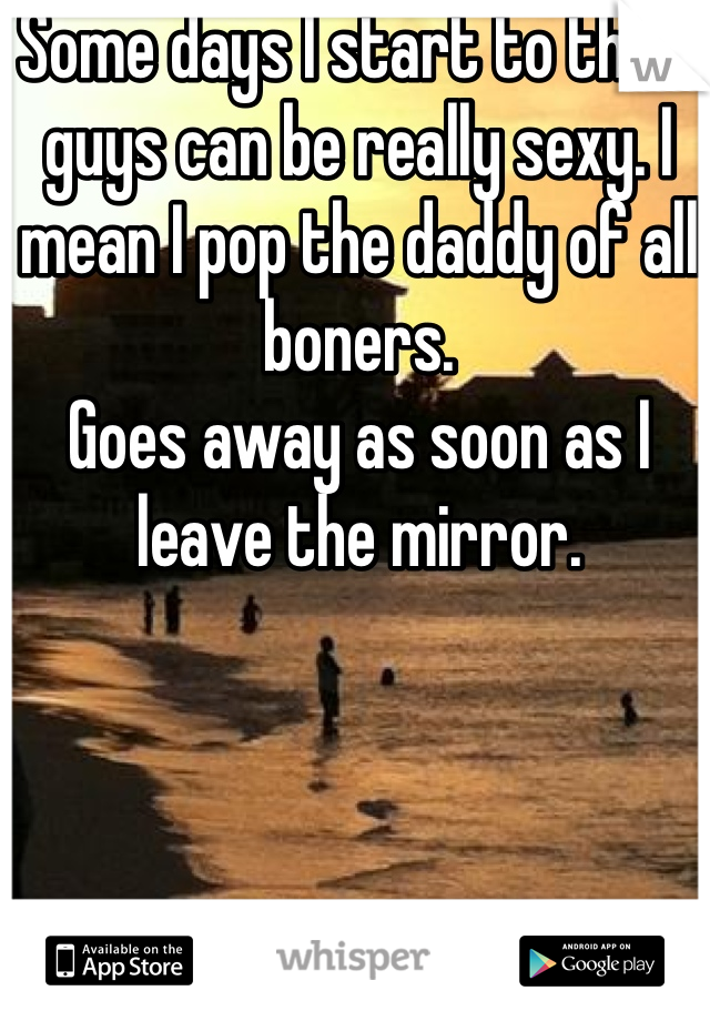 Some days I start to think guys can be really sexy. I mean I pop the daddy of all boners.
Goes away as soon as I leave the mirror.
